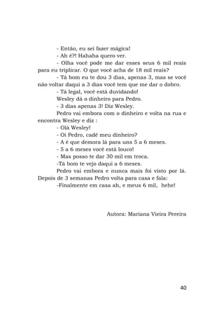 40
- Então, eu sei fazer mágica!
- Ah é?! Hahaha quero ver.
- Olha você pode me dar esses seus 6 mil reais
para eu triplicar. O que você acha de 18 mil reais?
- Tá bom eu te dou 3 dias, apenas 3, mas se você
não voltar daqui a 3 dias você tem que me dar o dobro.
- Tá legal, você está duvidando!
Wesley dá o dinheiro para Pedro.
- 3 dias apenas 3! Diz Wesley.
Pedro vai embora com o dinheiro e volta na rua e
encontra Wesley e diz :
- Olá Wesley!
- Oi Pedro, cadê meu dinheiro?
- A é que demora lá para uns 5 a 6 meses.
- 5 a 6 meses você está louco!
- Mas posso te dar 30 mil em troca.
-Tá bom te vejo daqui a 6 meses.
Pedro vai embora e nunca mais foi visto por lá.
Depois de 3 semanas Pedro volta para casa e fala:
-Finalmente em casa ah, e meus 6 mil, hehe!
Autora: Mariana Vieira Pereira
 