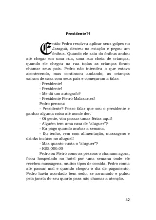 42
Presidente?!
ntão Pedro resolveu aplicar seus golpes no
Jaraguá, desceu na estação e pegou um
ônibus. Quando ele saiu do ônibus andou
até chegar em uma rua, uma rua cheia de crianças,
quando ele chegou na rua todas as crianças foram
chamar seus pais. Pedro não intendeu o que estava
acontecendo, mas continuou andando, as crianças
saíram de casa com seus pais e começaram a falar:
- Presidente!
- Presidente!
- Me dá um autografo?
- Presidente Pietro Malasartes!
Pedro pensou:
- Presidente? Posso falar que sou o presidente e
ganhar alguma coisa até aonde der.
- Oi gente, vim passar umas férias aqui!
- Alguém tem uma casa de “aluguer”?
- Eu pago quando acabar a semana.
- Eu tenho, vem com alimentação, massagens e
drinks incluso no aluguel!
- Mas quanto custa o “aluguer”?
- R$5.000.00
Pedro ou Pietro como as pessoas o chamam agora,
ficou hospedado no hotel por uma semana onde ele
recebeu massagens, muitos tipos de comida, Pedro comia
até passar mal e quando chegou o dia de pagamento.
Pedro havia acordado bem sedo, se arrumado e pulou
pela janela do seu quarto para não chamar a atenção.
E
 