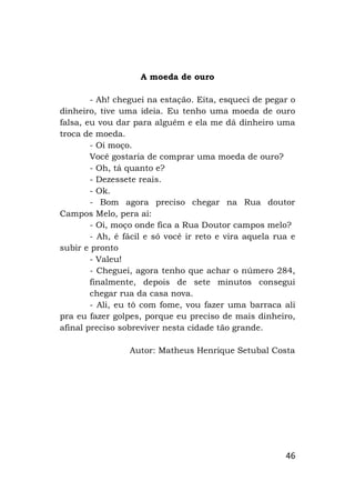 46
A moeda de ouro
- Ah! cheguei na estação. Eita, esqueci de pegar o
dinheiro, tive uma ideia. Eu tenho uma moeda de ouro
falsa, eu vou dar para alguém e ela me dá dinheiro uma
troca de moeda.
- Oi moço.
Você gostaria de comprar uma moeda de ouro?
- Oh, tá quanto e?
- Dezessete reais.
- Ok.
- Bom agora preciso chegar na Rua doutor
Campos Melo, pera ai:
- Oi, moço onde fica a Rua Doutor campos melo?
- Ah, é fácil e só você ir reto e vira aquela rua e
subir e pronto
- Valeu!
- Cheguei, agora tenho que achar o número 284,
finalmente, depois de sete minutos consegui
chegar rua da casa nova.
- Ali, eu tô com fome, vou fazer uma barraca ali
pra eu fazer golpes, porque eu preciso de mais dinheiro,
afinal preciso sobreviver nesta cidade tão grande.
Autor: Matheus Henrique Setubal Costa
 