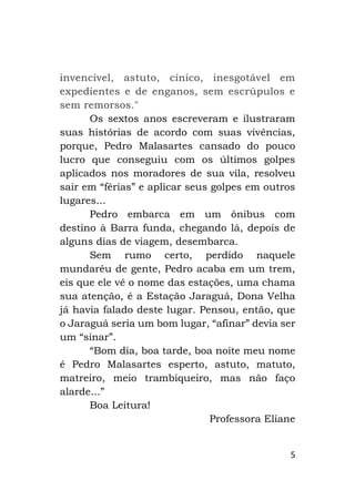 5
invencível, astuto, cínico, inesgotável em
expedientes e de enganos, sem escrúpulos e
sem remorsos."
Os sextos anos escreveram e ilustraram
suas histórias de acordo com suas vivências,
porque, Pedro Malasartes cansado do pouco
lucro que conseguiu com os últimos golpes
aplicados nos moradores de sua vila, resolveu
sair em “férias” e aplicar seus golpes em outros
lugares...
Pedro embarca em um ônibus com
destino à Barra funda, chegando lá, depois de
alguns dias de viagem, desembarca.
Sem rumo certo, perdido naquele
mundaréu de gente, Pedro acaba em um trem,
eis que ele vê o nome das estações, uma chama
sua atenção, é a Estação Jaraguá, Dona Velha
já havia falado deste lugar. Pensou, então, que
o Jaraguá seria um bom lugar, “afinar” devia ser
um “sinar”.
“Bom dia, boa tarde, boa noite meu nome
é Pedro Malasartes esperto, astuto, matuto,
matreiro, meio trambiqueiro, mas não faço
alarde...”
Boa Leitura!
Professora Eliane
 