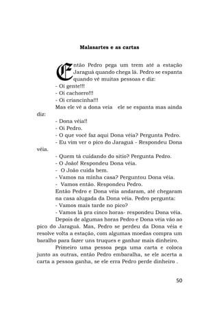 50
Malasartes e as cartas
ntão Pedro pega um trem até a estação
Jaraguá quando chega lá. Pedro se espanta
quando vê muitas pessoas e diz:
- Oi gente!!!
- Oi cachorro!!!
- Oi criancinha!!!
Mas ele vê a dona veia ele se espanta mas ainda
diz:
- Dona véia!!
- Oi Pedro.
- O que você faz aqui Dona véia? Pergunta Pedro.
- Eu vim ver o pico do Jaraguá - Respondeu Dona
véia.
- Quem tá cuidando do sítio? Pergunta Pedro.
- O João! Respondeu Dona véia.
- O João cuida bem.
- Vamos na minha casa? Perguntou Dona véia.
- Vamos então. Respondeu Pedro.
Então Pedro e Dona véia andaram, até chegaram
na casa alugada da Dona véia. Pedro pergunta:
- Vamos mais tarde no pico?
- Vamos lá pra cinco horas- respondeu Dona véia.
Depois de algumas horas Pedro e Dona véia vão ao
pico do Jaraguá. Mas, Pedro se perdeu da Dona véia e
resolve volta a estação, com algumas moedas compra um
baralho para fazer uns truques e ganhar mais dinheiro.
Primeiro uma pessoa pega uma carta e coloca
junto as outras, então Pedro embaralha, se ele acerta a
carta a pessoa ganha, se ele erra Pedro perde dinheiro .
E
 