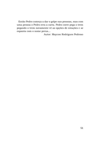 51
Então Pedro começa a dar o golpe nas pessoas, mas com
uma pessoa o Pedro erra a carta. Pedro corre pega o trem
pegando o trem novamente vê as opções de estações e se
espanta com o nome perus…
Autor: Maycon Rodrigues Pedroso
 