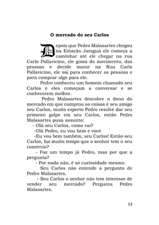 53
O mercado do seu Carlos
epois que Pedro Malasartes chegou
na Estação Jaraguá ele começa a
caminhar até ele chegar na rua
Carlo Pallavicino, ele gosta do movimento, das
pessoas e decide morar na Rua Carlo
Pallavicino, ele sai para conhecer as pessoas e
para comprar algo para ele.
Pedro conheceu um homem chamado seu
Carlos e eles começam a conversar e se
conhecerem melhor.
Pedro Malasartes descobre o dono do
mercado em que comprou as coisas é seu amigo
seu Carlos, muito esperto Pedro resolve dar seu
primeiro golpe em seu Carlos, então Pedro
Malasartes puxa assunto:
- Olá seu Carlos, como vai?
-Olá Pedro, eu vou bem e você
-Eu vou bem também, seu Carlos! Então seu
Carlos, faz muito tempo que o senhor tem o seu
comércio?
- Faz um tempo já Pedro, mas por que a
pergunta?
- Por nada não, é só curiosidade mesmo.
Seu Carlos não entende a pergunta de
Pedro Malasartes.
- Seu Carlos o senhor não tem interesse de
vender seu mercado? Pergunta Pedro
Malasartes.
D
 