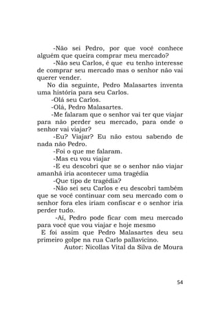 54
-Não sei Pedro, por que você conhece
alguém que queira comprar meu mercado?
-Não seu Carlos, é que eu tenho interesse
de comprar seu mercado mas o senhor não vai
querer vender.
No dia seguinte, Pedro Malasartes inventa
uma história para seu Carlos.
-Olá seu Carlos.
-Olá, Pedro Malasartes.
-Me falaram que o senhor vai ter que viajar
para não perder seu mercado, para onde o
senhor vai viajar?
-Eu? Viajar? Eu não estou sabendo de
nada não Pedro.
-Foi o que me falaram.
-Mas eu vou viajar
-E eu descobri que se o senhor não viajar
amanhã iria acontecer uma tragédia
-Que tipo de tragédia?
-Não sei seu Carlos e eu descobri também
que se você continuar com seu mercado com o
senhor fora eles iriam confiscar e o senhor iria
perder tudo.
-Aí, Pedro pode ficar com meu mercado
para você que vou viajar e hoje mesmo
E foi assim que Pedro Malasartes deu seu
primeiro golpe na rua Carlo pallavicino.
Autor: Nicollas Vital da Silva de Moura
 
