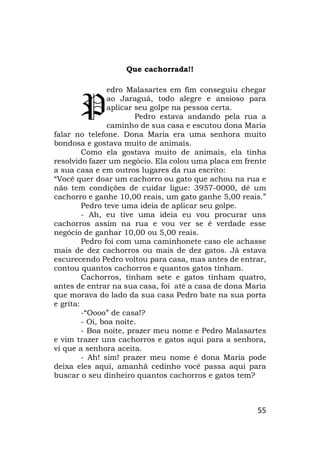55
Que cachorrada!!
edro Malasartes em fim conseguiu chegar
ao Jaraguá, todo alegre e ansioso para
aplicar seu golpe na pessoa certa.
Pedro estava andando pela rua a
caminho de sua casa e escutou dona Maria
falar no telefone. Dona Maria era uma senhora muito
bondosa e gostava muito de animais.
Como ela gostava muito de animais, ela tinha
resolvido fazer um negócio. Ela colou uma placa em frente
a sua casa e em outros lugares da rua escrito:
“Você quer doar um cachorro ou gato que achou na rua e
não tem condições de cuidar ligue: 3957-0000, dê um
cachorro e ganhe 10,00 reais, um gato ganhe 5,00 reais.”
Pedro teve uma ideia de aplicar seu golpe.
- Ah, eu tive uma ideia eu vou procurar uns
cachorros assim na rua e vou ver se é verdade esse
negócio de ganhar 10,00 ou 5,00 reais.
Pedro foi com uma caminhonete caso ele achasse
mais de dez cachorros ou mais de dez gatos. Já estava
escurecendo Pedro voltou para casa, mas antes de entrar,
contou quantos cachorros e quantos gatos tinham.
Cachorros, tinham sete e gatos tinham quatro,
antes de entrar na sua casa, foi até a casa de dona Maria
que morava do lado da sua casa Pedro bate na sua porta
e grita:
-“Oooo” de casa!?
- Oi, boa noite.
- Boa noite, prazer meu nome e Pedro Malasartes
e vim trazer uns cachorros e gatos aqui para a senhora,
vi que a senhora aceita.
- Ah! sim! prazer meu nome é dona Maria pode
deixa eles aqui, amanhã cedinho você passa aqui para
buscar o seu dinheiro quantos cachorros e gatos tem?
P
 