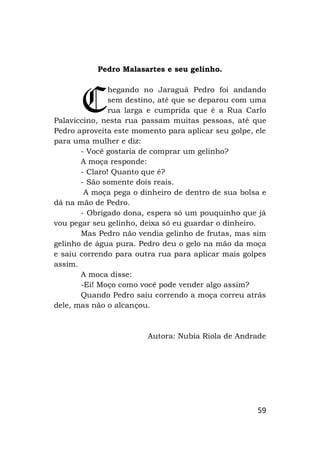 59
Pedro Malasartes e seu gelinho.
hegando no Jaraguá Pedro foi andando
sem destino, até que se deparou com uma
rua larga e cumprida que é a Rua Carlo
Palaviccino, nesta rua passam muitas pessoas, até que
Pedro aproveita este momento para aplicar seu golpe, ele
para uma mulher e diz:
- Você gostaria de comprar um gelinho?
A moça responde:
- Claro! Quanto que é?
- São somente dois reais.
A moça pega o dinheiro de dentro de sua bolsa e
dá na mão de Pedro.
- Obrigado dona, espera só um pouquinho que já
vou pegar seu gelinho, deixa só eu guardar o dinheiro.
Mas Pedro não vendia gelinho de frutas, mas sim
gelinho de água pura. Pedro deu o gelo na mão da moça
e saiu correndo para outra rua para aplicar mais golpes
assim.
A moca disse:
-Ei! Moço como você pode vender algo assim?
Quando Pedro saiu correndo a moça correu atrás
dele, mas não o alcançou.
Autora: Nubia Riola de Andrade
C
 