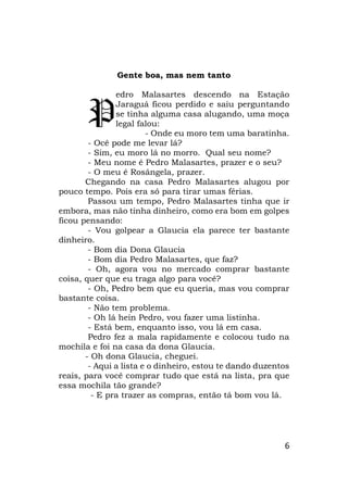 6
Gente boa, mas nem tanto
edro Malasartes descendo na Estação
Jaraguá ficou perdido e saiu perguntando
se tinha alguma casa alugando, uma moça
legal falou:
- Onde eu moro tem uma baratinha.
- Ocê pode me levar lá?
- Sim, eu moro lá no morro. Qual seu nome?
- Meu nome é Pedro Malasartes, prazer e o seu?
- O meu é Rosângela, prazer.
Chegando na casa Pedro Malasartes alugou por
pouco tempo. Pois era só para tirar umas férias.
Passou um tempo, Pedro Malasartes tinha que ir
embora, mas não tinha dinheiro, como era bom em golpes
ficou pensando:
- Vou golpear a Glaucia ela parece ter bastante
dinheiro.
- Bom dia Dona Glaucia
- Bom dia Pedro Malasartes, que faz?
- Oh, agora vou no mercado comprar bastante
coisa, quer que eu traga algo para você?
- Oh, Pedro bem que eu queria, mas vou comprar
bastante coisa.
- Não tem problema.
- Oh lá hein Pedro, vou fazer uma listinha.
- Está bem, enquanto isso, vou lá em casa.
Pedro fez a mala rapidamente e colocou tudo na
mochila e foi na casa da dona Glaucia.
- Oh dona Glaucia, cheguei.
- Aqui a lista e o dinheiro, estou te dando duzentos
reais, para você comprar tudo que está na lista, pra que
essa mochila tão grande?
- E pra trazer as compras, então tá bom vou lá.
P
 