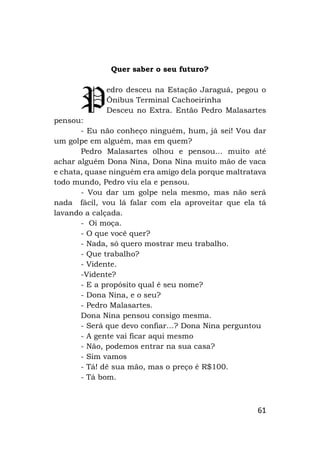 61
Quer saber o seu futuro?
edro desceu na Estação Jaraguá, pegou o
Ônibus Terminal Cachoeirinha
Desceu no Extra. Então Pedro Malasartes
pensou:
- Eu não conheço ninguém, hum, já sei! Vou dar
um golpe em alguém, mas em quem?
Pedro Malasartes olhou e pensou… muito até
achar alguém Dona Nina, Dona Nina muito mão de vaca
e chata, quase ninguém era amigo dela porque maltratava
todo mundo, Pedro viu ela e pensou.
- Vou dar um golpe nela mesmo, mas não será
nada fácil, vou lá falar com ela aproveitar que ela tá
lavando a calçada.
- Oi moça.
- O que você quer?
- Nada, só quero mostrar meu trabalho.
- Que trabalho?
- Vidente.
-Vidente?
- E a propósito qual é seu nome?
- Dona Nina, e o seu?
- Pedro Malasartes.
Dona Nina pensou consigo mesma.
- Será que devo confiar…? Dona Nina perguntou
- A gente vai ficar aqui mesmo
- Não, podemos entrar na sua casa?
- Sim vamos
- Tá! dê sua mão, mas o preço é R$100.
- Tá bom.
P
 