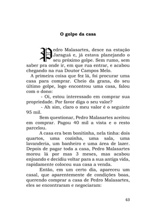 63
O golpe da casa
edro Malasartes, desce na estação
Jaraguá e, já estava planejando o
seu próximo golpe. Sem rumo, sem
saber pra onde ir, em que rua entrar, e acabou
chegando na rua Doutor Campos Melo.
A primeira coisa que fez lá, foi procurar uma
casa para comprar. Cheio da grana, do seu
último golpe, logo encontrou uma casa, falou
com o dono:
- Oi, estou interessado em comprar sua
propriedade. Por favor diga o seu valor?
- Ah sim, claro o meu valor é o seguinte
95 mil.
Sem questionar, Pedro Malasartes aceitou
em comprar. Pagou 40 mil a vista e o resto
parcelou.
A casa era bem bonitinha, nela tinha: dois
quartos, uma cozinha, uma sala, uma
lavanderia, um banheiro e uma área de lazer.
Depois de pagar toda a casa, Pedro Malasartes
morou lá por mas 3 meses, mas acabou
enjoando e decidiu voltar para a sua antiga vida,
rapidamente colocou sua casa a venda.
Então, em um certo dia, apareceu um
casal, que aparentemente de condições boas,
querendo comprar a casa de Pedro Malasartes,
eles se encontraram e negociaram:
P
 