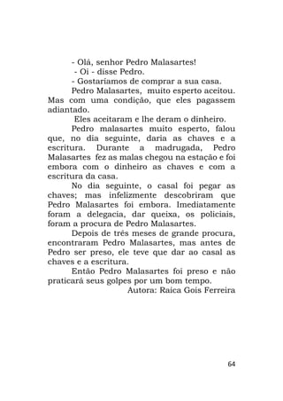 64
- Olá, senhor Pedro Malasartes!
- Oi - disse Pedro.
- Gostaríamos de comprar a sua casa.
Pedro Malasartes, muito esperto aceitou.
Mas com uma condição, que eles pagassem
adiantado.
Eles aceitaram e lhe deram o dinheiro.
Pedro malasartes muito esperto, falou
que, no dia seguinte, daria as chaves e a
escritura. Durante a madrugada, Pedro
Malasartes fez as malas chegou na estação e foi
embora com o dinheiro as chaves e com a
escritura da casa.
No dia seguinte, o casal foi pegar as
chaves; mas infelizmente descobriram que
Pedro Malasartes foi embora. Imediatamente
foram a delegacia, dar queixa, os policiais,
foram a procura de Pedro Malasartes.
Depois de três meses de grande procura,
encontraram Pedro Malasartes, mas antes de
Pedro ser preso, ele teve que dar ao casal as
chaves e a escritura.
Então Pedro Malasartes foi preso e não
praticará seus golpes por um bom tempo.
Autora: Raica Gois Ferreira
 