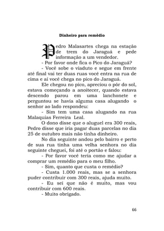 66
Dinheiro para remédio
edro Malasartes chega na estação
de trem do Jaraguá e pede
informação a um vendedor.
- Por favor onde fica o Pico do Jaraguá?
- Você sobe o viaduto e segue em frente
até final vai ter duas ruas você entra na rua de
cima e aí você chega no pico do Jaraguá.
Ele chegou no pico, apreciou o pôr do sol,
estava começando a anoitecer, quando estava
descendo parou em uma lanchonete e
perguntou se havia alguma casa alugando o
senhor ao lado respondeu:
- Sim tem uma casa alugando na rua
Malaquias Ferreira Leal.
O dono disse que o aluguel era 300 reais,
Pedro disse que iria pagar duas parcelas no dia
25 de outubro mais não tinha dinheiro.
No dia seguinte andou pelo bairro e perto
de sua rua tinha uma velha senhora no dia
seguinte cheguei, foi até o portão e falou:
- Por favor você teria como me ajudar a
comprar um remédio para o meu filho.
- Sim, quanto que custa o remédio?
- Custa 1.000 reais, mas se a senhora
puder contribuir com 300 reais, ajuda muito.
- Eu sei que não é muito, mas vou
contribuir com 600 reais.
- Muito obrigado.
P
 