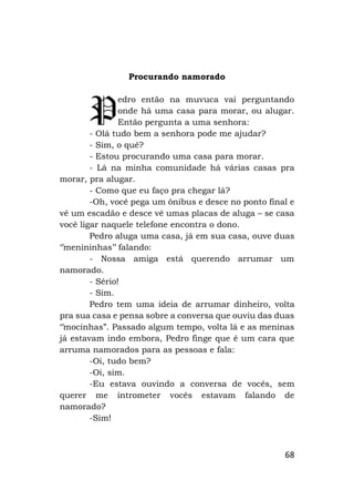 68
Procurando namorado
edro então na muvuca vai perguntando
onde há uma casa para morar, ou alugar.
Então pergunta a uma senhora:
- Olá tudo bem a senhora pode me ajudar?
- Sim, o quê?
- Estou procurando uma casa para morar.
- Lá na minha comunidade há várias casas pra
morar, pra alugar.
- Como que eu faço pra chegar lá?
-Oh, você pega um ônibus e desce no ponto final e
vê um escadão e desce vê umas placas de aluga – se casa
você ligar naquele telefone encontra o dono.
Pedro aluga uma casa, já em sua casa, ouve duas
‘’menininhas’’ falando:
- Nossa amiga está querendo arrumar um
namorado.
- Sério!
- Sim.
Pedro tem uma ideia de arrumar dinheiro, volta
pra sua casa e pensa sobre a conversa que ouviu das duas
‘’mocinhas”. Passado algum tempo, volta lá e as meninas
já estavam indo embora, Pedro finge que é um cara que
arruma namorados para as pessoas e fala:
-Oi, tudo bem?
-Oi, sim.
-Eu estava ouvindo a conversa de vocês, sem
querer me intrometer vocês estavam falando de
namorado?
-Sim!
P
 