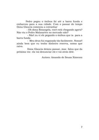 7
Pedro pegou o ônibus foi até a barra funda e
embarcou para a sua cidade. Com o passar do tempo
Dona Glaucia começou a estranhar
- Oh dona Rosangela, você está chegando agora?
Não viu o Pedro Malasartes no mercado não?
- Não! eu vi ele pegando o ônibus que ia para a
barra funda
- Meu deus fui enganada tão facilmente. Nossa!!
ainda bem que eu tenho dinheiro reserva, nossa que
raiva.
Dona Glaucia deixou passar, mas falou que da
próxima vez ela vai denunciar ele e vai atrás dele.
Autora: Amanda de Souza Ximenez
 