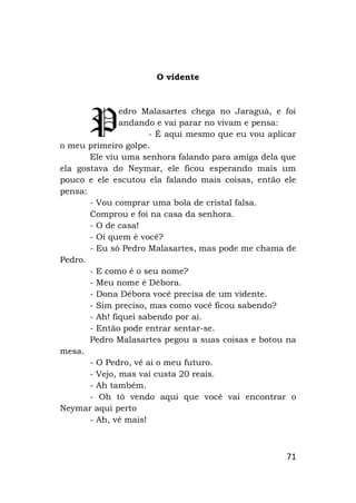 71
O vidente
edro Malasartes chega no Jaraguá, e foi
andando e vai parar no vivam e pensa:
- É aqui mesmo que eu vou aplicar
o meu primeiro golpe.
Ele viu uma senhora falando para amiga dela que
ela gostava do Neymar, ele ficou esperando mais um
pouco e ele escutou ela falando mais coisas, então ele
pensa:
- Vou comprar uma bola de cristal falsa.
Comprou e foi na casa da senhora.
- O de casa!
- Oi quem é você?
- Eu só Pedro Malasartes, mas pode me chama de
Pedro.
- E como é o seu nome?
- Meu nome é Débora.
- Dona Débora você precisa de um vidente.
- Sim preciso, mas como você ficou sabendo?
- Ah! fiquei sabendo por ai.
- Então pode entrar sentar-se.
Pedro Malasartes pegou a suas coisas e botou na
mesa.
- O Pedro, vê ai o meu futuro.
- Vejo, mas vai custa 20 reais.
- Ah também.
- Oh tô vendo aqui que você vai encontrar o
Neymar aqui perto
- Ah, vê mais!
P
 