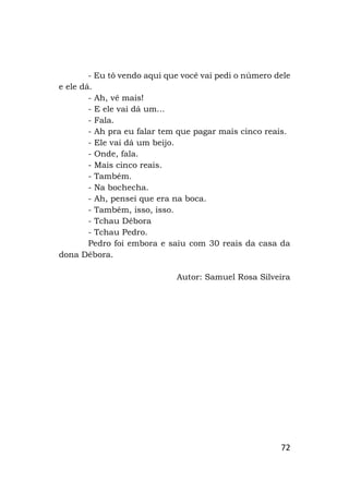 72
- Eu tô vendo aqui que você vai pedi o número dele
e ele dá.
- Ah, vê mais!
- E ele vai dá um...
- Fala.
- Ah pra eu falar tem que pagar mais cinco reais.
- Ele vai dá um beijo.
- Onde, fala.
- Mais cinco reais.
- Também.
- Na bochecha.
- Ah, pensei que era na boca.
- Também, isso, isso.
- Tchau Débora
- Tchau Pedro.
Pedro foi embora e saiu com 30 reais da casa da
dona Débora.
Autor: Samuel Rosa Silveira
 