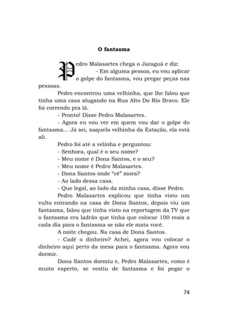 74
O fantasma
edro Malasartes chega o Jaraguá e diz:
- Em alguma pessoa, eu vou aplicar
o golpe do fantasma, vou pregar peças nas
pessoas.
Pedro encontrou uma velhinha, que lhe falou que
tinha uma casa alugando na Rua Alto Do Rio Bravo. Ele
foi correndo pra lá.
- Pronto! Disse Pedro Malasartes.
- Agora eu vou ver em quem vou dar o golpe do
fantasma... Já sei, naquela velhinha da Estação, ela está
ali.
Pedro foi até a velinha e perguntou:
- Senhora, qual é o seu nome?
- Meu nome é Dona Santos, e o seu?
- Meu nome é Pedro Malasartes.
- Dona Santos onde “cê” mora?
- Ao lado dessa casa.
- Que legal, ao lado da minha casa, disse Pedro.
Pedro Malasartes explicou que tinha visto um
vulto entrando na casa de Dona Santos, depois viu um
fantasma, falou que tinha visto na reportagem da TV que
o fantasma era ladrão que tinha que colocar 100 reais a
cada dia para o fantasma se não ele mata você.
A noite chegou. Na casa de Dona Santos.
- Cadê o dinheiro? Achei, agora vou colocar o
dinheiro aqui perto da mesa para o fantasma. Agora vou
dormir.
Dona Santos dormiu e, Pedro Malasartes, como é
muito esperto, se vestiu de fantasma e foi pegar o
P
 