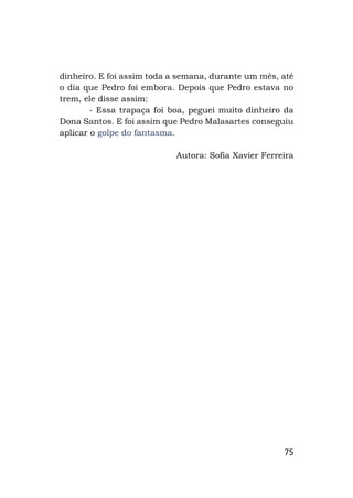 75
dinheiro. E foi assim toda a semana, durante um mês, até
o dia que Pedro foi embora. Depois que Pedro estava no
trem, ele disse assim:
- Essa trapaça foi boa, peguei muito dinheiro da
Dona Santos. E foi assim que Pedro Malasartes conseguiu
aplicar o golpe do fantasma.
Autora: Sofia Xavier Ferreira
 