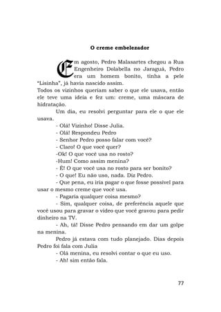 77
O creme embelezador
m agosto, Pedro Malasartes chegou a Rua
Engenheiro Dolabella no Jaraguá, Pedro
era um homem bonito, tinha a pele
“Lisinha”, já havia nascido assim.
Todos os vizinhos queriam saber o que ele usava, então
ele teve uma ideia e fez um: creme, uma máscara de
hidratação.
Um dia, eu resolvi perguntar para ele o que ele
usava.
- Olá! Vizinho! Disse Julia.
- Olá! Respondeu Pedro
- Senhor Pedro posso falar com você?
- Claro! O que você quer?
-Ok! O que você usa no rosto?
-Hum! Como assim menina?
- É! O que você usa no rosto para ser bonito?
- O que! Eu não uso, nada. Diz Pedro.
- Que pena, eu iria pagar o que fosse possível para
usar o mesmo creme que você usa.
- Pagaria qualquer coisa mesmo?
- Sim, qualquer coisa, de preferência aquele que
você usou para gravar o vídeo que você gravou para pedir
dinheiro na TV.
- Ah, tá! Disse Pedro pensando em dar um golpe
na menina.
Pedro já estava com tudo planejado. Dias depois
Pedro foi fala com Julia
- Olá menina, eu resolvi contar o que eu uso.
- Ah! sim então fala.
E
 