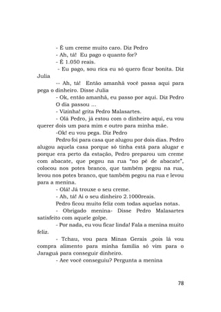 78
- É um creme muito caro. Diz Pedro
- Ah, tá! Eu pago o quanto for?
- É 1.050 reais.
- Eu pago, sou rica eu só quero ficar bonita. Diz
Julia
-- Ah, tá! Então amanhã você passa aqui para
pega o dinheiro. Disse Julia
- Ok, então amanhã, eu passo por aqui. Diz Pedro
O dia passou ...
- Vizinha! grita Pedro Malasartes.
- Olá Pedro, já estou com o dinheiro aqui, eu vou
querer dois um para mim e outro para minha mãe.
-Ok! eu vou pega. Diz Pedro
Pedro foi para casa que alugou por dois dias. Pedro
alugou aquela casa porque só tinha está para alugar e
porque era perto da estação, Pedro preparou um creme
com abacate, que pegou na rua “no pé de abacate”,
colocou nos potes branco, que também pegou na rua,
levou nos potes branco, que também pegou na rua e levou
para a menina.
- Olá! Já trouxe o seu creme.
- Ah, tá! Ai o seu dinheiro 2.1000reais.
Pedro ficou muito feliz com todas aquelas notas.
- Obrigado menina- Disse Pedro Malasartes
satisfeito com aquele golpe.
- Por nada, eu vou ficar linda! Fala a menina muito
feliz.
- Tchau, vou para Minas Gerais ,pois lá vou
compra alimento para minha família só vim para o
Jaraguá para conseguir dinheiro.
- Aee você conseguiu? Pergunta a menina
 