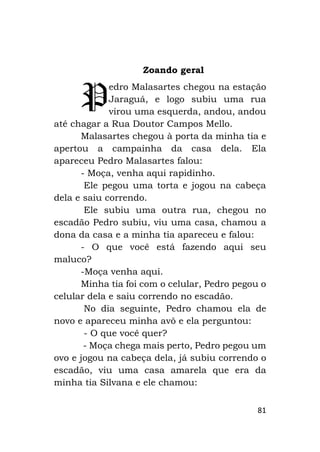 81
Zoando geral
edro Malasartes chegou na estação
Jaraguá, e logo subiu uma rua
virou uma esquerda, andou, andou
até chagar a Rua Doutor Campos Mello.
Malasartes chegou à porta da minha tia e
apertou a campainha da casa dela. Ela
apareceu Pedro Malasartes falou:
- Moça, venha aqui rapidinho.
Ele pegou uma torta e jogou na cabeça
dela e saiu correndo.
Ele subiu uma outra rua, chegou no
escadão Pedro subiu, viu uma casa, chamou a
dona da casa e a minha tia apareceu e falou:
- O que você está fazendo aqui seu
maluco?
-Moça venha aqui.
Minha tia foi com o celular, Pedro pegou o
celular dela e saiu correndo no escadão.
No dia seguinte, Pedro chamou ela de
novo e apareceu minha avô e ela perguntou:
- O que você quer?
- Moça chega mais perto, Pedro pegou um
ovo e jogou na cabeça dela, já subiu correndo o
escadão, viu uma casa amarela que era da
minha tia Silvana e ele chamou:
P
 