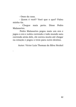 82
- Oooo da casa.
- Quem é você? Você que o que? Falou
minha tia.
- Chegue mais perto. Disse Pedro
Malasartes.
Pedro Malasartes pegou mais um ovo e
jogou o ovo e subiu correndo e todo mundo saiu
correndo atrás dele, ele correu muito até chegar
na estação e pegou o trem para outro destino.
Autor: Victor Luís Thomaz da Silva Henkel
.
 