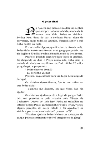 83
O golpe final
a rua em que moro se mudou um senhor
que sempre tinha uma Mala, aonde ele ia
levava uma Mala. Todos os vizinhos:
Senhor Noel, dono do bar, a senhora Maria dona da
sorveteria, enfim todos os vizinhos, queriam saber o que
tinha dentro da mala.
Pedro vendia objetos, que ficavam dentro da mala,
Pedro tinha envolvimento com uma gang que queria que
ele pagasse 50 mil até o final de abril, eram só dois meses.
Pedro foi pedindo dinheiro para todos os vizinhos,
foi chegando os dias e Pedro ainda não tinha nem a
metade do dinheiro, no último dia Pedro tinha 25 mil a
gang chegou e perguntou:
- Pedro cadê os 50 mil?
- Eu só tenho 25 mil!
Pedro foi sequestrado para um lugar bem longe do
Jaraguá.
Os vizinhos desconfiaram, fizeram um vídeo em
que Pedro dizia:
- Vizinhos me ajudem, sei que vocês vão me
ajudar.
Os vizinhos ajudaram ele a fugir da gang e Pedro
deu um presente a cada vizinho dois filhotes de
Cachorros. Depois de tudo isso, Pedro foi trabalhar no
interior de São Paulo, ganhou dinheiro tirou férias, visitou
alguns parentes de outro estado e foi agradecer os
vizinhos por terem o salvado, até passou na TV:
“Vizinhos ajudam Pedro Malasartes a escapar da
gang e policiais prendem todos os integrantes da gang”.
N
 