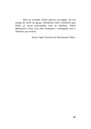 84
Mas na verdade, Pedro aplicou um golpe, ele era
amigo do chefe da gang e dividiram todo o dinheiro que
Pedro já havia arrecadado com os vizinhos. Pedro
Malasartes viveu sua vida tranquila e sossegada com o
dinheiro que restou.
Autor: Ygor Ferreira do Nascimento Silva.
 
