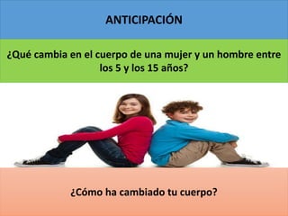 ANTICIPACIÓN
¿Qué cambia en el cuerpo de una mujer y un hombre entre
los 5 y los 15 años?
¿Cómo ha cambiado tu cuerpo?
 