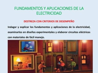 FUNDAMENTOS Y APLICACIONES DE LA
ELECTRICIDAD
DESTREZA CON CRITERIOS DE DESEMPEÑO
Indagar y explicar los fundamentos y aplicaciones de la electricidad,
examinarlos en diseños experimentales y elaborar circuitos eléctricos
con materiales de fácil manejo.
 