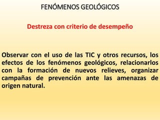 FENÓMENOS GEOLÓGICOS
Destreza con criterio de desempeño
Observar con el uso de las TIC y otros recursos, los
efectos de los fenómenos geológicos, relacionarlos
con la formación de nuevos relieves, organizar
campañas de prevención ante las amenazas de
origen natural.
 