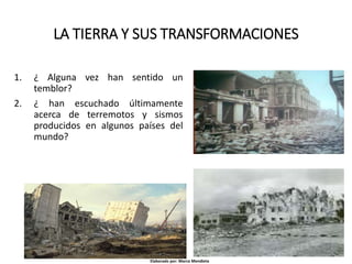 LA TIERRA Y SUS TRANSFORMACIONES
1. ¿ Alguna vez han sentido un
temblor?
2. ¿ han escuchado últimamente
acerca de terremotos y sismos
producidos en algunos países del
mundo?
Elaborado por: Marco Mendieta
 