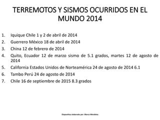 TERREMOTOS Y SISMOS OCURRIDOS EN EL
MUNDO 2014
1. Iquique Chile 1 y 2 de abril de 2014
2. Guerrero México 18 de abril de 2014
3. China 12 de febrero de 2014
4. Quito, Ecuador 12 de marzo sismo de 5.1 grados, martes 12 de agosto de
2014
5. California Estados Unidos de Norteamérica 24 de agosto de 2014 6.1
6. Tambo Perú 24 de agosto de 2014
7. Chile 16 de septiembre de 2015 8.3 grados
Diapositiva elaborada por: Marco Mendieta
 
