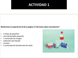 Elaborado por: Marco Mendieta
ACTIVIDAD 1
Realicemos la experiencia B de la pagina 17 del texto ¿Qué necesitamos?
• 2 tubos de plastilina
• vaso desechable pequeño
• 1 cucharada de vinagre
• colorante rojo líquido
• cuchara
• 1 cucharada de bicarbonato de sodio
 