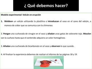 Elaborado por: Marco Mendieta
¿ Qué debemos hacer?
Modelo experimental: Volcán en erupción
1. Moldeen un volcán utilizando la plastilina e introduzcan el vaso en el cono del volcán, a
manera de cráter que se comunica con la chimenea.
2. Pongan una cucharada de vinagre en el vaso y añadan unas gotas de colorante rojo. Mezclen
con la cuchara hasta que el contenido adquiera un color homogéneo.
3. Añadan una cucharada de bicarbonato en el vaso y observen lo que sucede.
4. Al finalizar la experiencia debemos de realizar el informe de las páginas 18 y 19.
 