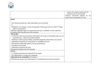 y pide a los alumnos mencionen las
carcaterísticas de una leyenda.
Alumnos mencionan algunas de las
características aprendidas en clase.
Inicio:
• La docente presenta un video relacionado con una leyenda
•
• Pregunta a los alumnos ¿A que corresponde el relato que esta en el video? Y luego
¿Qué es una leyenda?
Alumnos responden según sus experiencias previas, o estudiado en años anteriores.
Comentan sobre leyendas que ellos conoscan.
Desarrollo:
• . Alumnos observan power point relacionado con lo que es la leyenda,cuales son sus
características y videos de leyendas chilenas.
• Alumnos reciben guía de trabajo, responden preguntas relacionadas con el power.
• Identifican propósito de las leyendas, las cualidades del texto.
• Completan organizador gráfico con las características .
• Alumnos leen leyenda
• Identifican propósito del texto.
Demuestran comprensión de la leyenda.
Cierre:
• . Alumnos presentan las respuestas de sus guías
• Complementan o corrigen sus respuestas.
Aplicación de los contenidos (30 minutos)
Controlito de materia vista el día anterior y retroalimentación próxima controlito
´

 