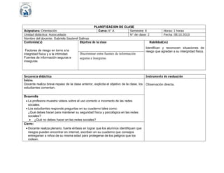 PLANIFICACION DE CLASE
Curso: 6° A
Semestre: II
N° de clase: 2

Asignatura: Orientación
Unidad didáctica: Autocuidado
Nombre del docente: Gabriela Sauterel Salinas
Contenido(s)
Objetivo de la clase
Factores de riesgo en torno a la
integridad física y a la intimidad.
Fuentes de información seguras e
inseguras

Discriminar entre fuentes de información
seguras e inseguras.

Secuencia didáctica
Inicio:
Docente realiza breve repaso de la clase anterior, explicita el objetivo de la clase, los
estudiantes comentan.
Desarrollo
• La profesora muestra videos sobre el uso correcto e incorrecto de las redes
sociales.
• Los estudiantes responde preguntas en su cuaderno tales como:
¿Qué debes hacer para mantener su seguridad física y psicológica en las redes
sociales?
• ¿Qué no debes hacer en las redes sociales?
Cierre:
• Docente realiza plenario, fuerte énfasis en lograr que los alumnos identifiquen que
riesgos pueden encontrar en internet, escriben en su cuaderno que consejos
entregarian a niños de su misma edad para protegerse de los peligros que los
rodean.

Horas: 1 horas
Fecha :08.10.2013

Habilidad(es)
Identifican y reconocen situaciones de
riesgo que agredan a su intergridad física.

Instrumento de evaluación
Observación directa.

 