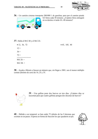 VERANO 09 – MATEMÁTICAS: 6º PRIMARIA                        10




36. - Un camión cisterna transporta 200.000 l. de gasolina; pero por el camino pierde
                                     0,5 litros cada 30 minutos. ¿Cuántos litros entregará
                                     en su destino si tarda 4 h. 40 minutos?




37.- Halla el M.C.M y el M.C.D.:
   • 12, 36, 72                                             • 45, 105, 40
   12 =
   36 =
   72 =
   ---------------------
   M.C.D. =
   M.C.M. =


38. - Ayuda a Moisés a buscar un número que, sin llegar a 3001, sea el menor múltiplo
común (distinto de cero) de 16, 25 y 35.




                    39. - Una gallina pone dos huevos en tres días. ¿Cuántos días se
                    necesitan para que cuatro gallinas pongan dos docenas de huevos?




40. - Debido a un temporal, se han caído 75 árboles de las 9 decenas que
existían en un paseo. Expresa en forma de fracción los que quedaron en pie.
 