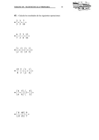 VERANO 09 – MATEMÁTICAS: 6º PRIMARIA                          11




41. - Calcula los resultados de las siguientes operaciones:

 2 3 7
• + + =
 3 5 10



 6 2 3 13
• − − + =
 7 3 8 16



   1 1  1 1
•  +  − +  =
  2 3
        4 5




    15 2  1 1 
•     ⋅ − +  =
     8 3  2 4




   4 5  8
•  +  ⋅ 3 −  =
   6 8  5




   8 48  9
•  : : =
   15 25  7
 
