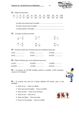 VERANO 09 – MATEMÁTICAS: 6º PRIMARIA                                             14




51. - Dadas las fracciones:
   16 5 15 31 114 19 103   95 43 1024 325 99 1025
     L L L L     L L     L   L L     L   L L
    7 9 15 87 100 14 104 119 40 300 569 80 1025


          a) cuáles son mayores que la unidad: .........................................................
          b) cuáles menores que la unidad: ..................................................................
          c) cuáles iguales a la unidad: ...........................................................................


52. – Averigua el término que falta :
             ...    3                               5 6                                     12 ...
                 =                                   =                                        =
             25    75                              15 ...                                   15 5

             16    32                              18 ...                                   16 ...
                 =                                   =                                        =
             ...   12                              20 10                                    36 9

53. - Escribe en cada caso el número que sea una décima mayor que:
a) 0,8: ......................          b) 0,21: ...................             c) 0,436: ..................
d) 0,9: ......................          e) 0,92: .....................           f) 0,078: ...................


54. - Halla el número que es una milésima mayor que:
a) 0,03: ..................             b) 0,059: ..................             c) 0,009: ..................
d) 0,999: ...............               e) 0,499: ...................            f) 0,629: ..................

55. - Un ejército de 161.000 soldados, pierde en combate 13.685 miembros.
¿Cuál es el % de bajas?




56. - Si sacamos una carta de la baraja española (40 cartas), ¿qué es más
probable?
          • Sacar un rey - Sacar un caballo
          • Sacar una sota de espadas - Sacar un caballo
          • Sacar un siete - Sacar el rey de bastos
          • Sacar un oro - Sacar un as
          • Sacar una figura - Sacar una copa
          • Sacar el as de espadas - Sacar un caballo
 