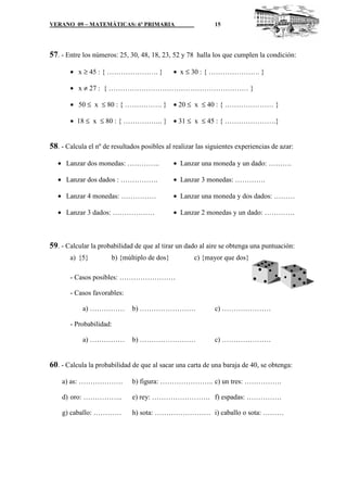 VERANO 09 – MATEMÁTICAS: 6º PRIMARIA                         15




57. - Entre los números: 25, 30, 48, 18, 23, 52 y 78 halla los que cumplen la condición:

       • x ≥ 45 : { …………………. }                • x ≤ 30 : { …………………. }

       • x ≠ 27 : { …………………………………………………… }

       • 50 ≤ x ≤ 80 : { ……………. } • 20 ≤ x ≤ 40 : { ………………… }

       • 18 ≤ x ≤ 80 : { …………….. } • 31 ≤ x ≤ 45 : { ………………….}


58. - Calcula el nº de resultados posibles al realizar las siguientes experiencias de azar:

   • Lanzar dos monedas: …………..               • Lanzar una moneda y un dado: ……….

   • Lanzar dos dados : …………….                • Lanzar 3 monedas: ………….

   • Lanzar 4 monedas: ……………                  • Lanzar una moneda y dos dados: ………

   • Lanzar 3 dados: ………………                   • Lanzar 2 monedas y un dado: ………….



59. - Calcular la probabilidad de que al tirar un dado al aire se obtenga una puntuación:
       a) {5}          b) {múltiplo de dos}          c) {mayor que dos}

       - Casos posibles: ……………………

       - Casos favorables:

            a) ……………          b) ……………………                    c) …………………

       - Probabilidad:

            a) ……………          b) ……………………                    c) …………………


60. - Calcula la probabilidad de que al sacar una carta de una baraja de 40, se obtenga:

    a) as: ……………….            b) figura: ………………….. c) un tres: …………….

    d) oro: ……………..           e) rey: ……………………. f) espadas: ……………

    g) caballo: …………          h) sota: …………………… i) caballo o sota: ………
 