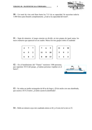VERANO 09 – MATEMÁTICAS: 6º PRIMARIA                        3




10. - Un tonel de vino está lleno hasta los 7/11 de su capacidad. Se necesitan todavía
1.804 litros para llenarlo completamente. ¿Cuál es la capacidad del tonel?.




11. - Sopa de números: el juego consiste en dividir, en tres grupos de igual suma, los
nueve números que aparecen en un cuadro. Marca los tres grupos sobre el cuadrado



              4     7     7           7     6     5             11   4    10

              6     5     2          11     9    18             5    9    3

              6     8     3           8    10    13             1    4    4



12. - En el hundimiento del “Titanic” murieron 1500 personas,
que suponían 10/12 del pasaje. ¿Cuántas personas viajaban en el
barco?.




13. - Se rodea un jardín rectangular de 60 m de largo y 20 de ancho con una alambrada,
que cuesta a 42 € el metro. ¿Cuánto cuesta la alambrada?.




14. - Halla un número cuya raíz cuadrada entera es 66 y el resto de la raíz es 23.
 