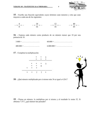VERANO 09 – MATEMÁTICAS: 6º PRIMARIA                     4




15. - Escribe una fracción equivalente cuyos términos sean menores y otra que sean
mayores a cada una de las siguientes:


        4                      18                     12                   40
    =     =                =      =               =      =             =      =
        8                      16                     16                   45


16. - Expresa cada número como producto de un número menor que 10 por una
potencia de 10.

  3.000 = ……………………….                          60.000 = ………………………..

  400.000 = …………………….                         6.000.000 = …………………….


17. - Completa la multiplicación:
                               *      *   5
                               *      *   *

                       *       *      *   5
                       *       *      0
                 *     *       *

                 *     *       7      7   *


18. - ¿Qué número multiplicado por sí mismo más 36 es igual a 4.261?




19. - Piensa un número, lo multiplicas por sí mismo y al resultado le restas 52. Si
obtienes 7.517, ¿qué número has pensado?
 