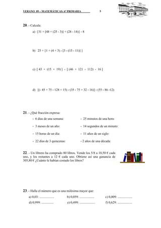 VERANO 09 – MATEMÁTICAS: 6º PRIMARIA                                5




20. - Calcula:
        a) {31 + [48 + (25 - 3)] + (28 - 14)} - 8




        b) 25 + {1 + (4 + 3) - [3 - (15 - 11)] }




        c) [ 43 + (15 + 19) ] - [ (46 + 121 - 112) - 16 ]




        d) [(- 45 + 75 - 128 + 15) - (35 - 75 + 32 - 16)] - (55 - 86 -12)




21. - ¿Qué fracción expresa:
        - 6 días de una semana:                  - 25 minutos de una hora:

        - 3 meses de un año:                     - 14 segundos de un minuto:

        - 15 horas de un día:                    - 11 años de un siglo:

        - 22 días de 3 quincenas:                - 2 años de una década:


22. - Un librero ha comprado 80 libros. Vende los 5/8 a 10,50 € cada
uno, y los restantes a 12 € cada uno. Obtiene así una ganancia de
305,80 € ¿Cuánto le habían costado los libros?




23. - Halla el número que es una milésima mayor que:
    a) 0,03: ..................     b) 0,059: ..................        c) 0,009: ..................
    d) 0,999: ...............       e) 0,499: ...................       f) 0,629: ..................
 