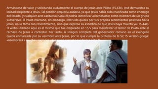 Armándose de valor y solicitando audazmente el cuerpo de Jesús ante Pilato (15,43c), José demuestra su
lealtad incipiente a Jesús. Tal petición requería audacia, ya que Jesús había sido crucificado como enemigo
del Estado, y cualquier acto caritativo hacia él podría identificar al benefactor como miembro de un grupo
subversivo. El Pilato marcano, sin embargo, instruido quizás por sus propios sentimientos positivos hacia
Jesús, no lo toma con resentimiento, sino que expresa su asombro de que Jesús haya muerto ya (15,44a).
El verbo utilizado aquí es el mismo que fue empleado en 15,5 para manifestar el temor de Pilato ante el
rechazo de Jesús a contestar. Por tanto, la imagen completa del gobernador romano en el evangelio
queda enmarcada por su asombro ante Jesús, por lo que cumple la profecía de Is 52,15 versión griega:
«Asombrará a muchas naciones y los reyes cerrarán sus bocas ante él».
 