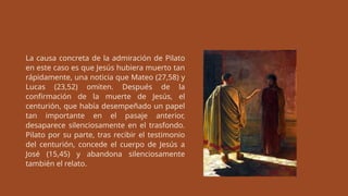 La causa concreta de la admiración de Pilato
en este caso es que Jesús hubiera muerto tan
rápidamente, una noticia que Mateo (27,58) y
Lucas (23,52) omiten. Después de la
confirmación de la muerte de Jesús, el
centurión, que había desempeñado un papel
tan importante en el pasaje anterior,
desaparece silenciosamente en el trasfondo.
Pilato por su parte, tras recibir el testimonio
del centurión, concede el cuerpo de Jesús a
José (15,45) y abandona silenciosamente
también el relato.
 