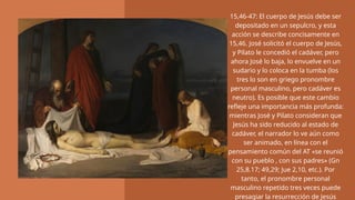15,46-47: El cuerpo de Jesús debe ser
depositado en un sepulcro, y esta
acción se describe concisamente en
15,46. José solicitó el cuerpo de Jesús,
y Pilato le concedió el cadáver, pero
ahora José lo baja, lo envuelve en un
sudario y lo coloca en la tumba (los
tres lo son en griego pronombre
personal masculino, pero cadáver es
neutro). Es posible que este cambio
refleje una importancia más profunda:
mientras José y Pilato consideran que
Jesús ha sido reducido al estado de
cadáver, el narrador lo ve aún como
ser animado, en línea con el
pensamiento común del AT «se reunió
con su pueblo , con sus padres» (Gn
25,8.17; 49,29; Jue 2,10, etc.). Por
tanto, el pronombre personal
masculino repetido tres veces puede
presagiar la resurrección de Jesús
 