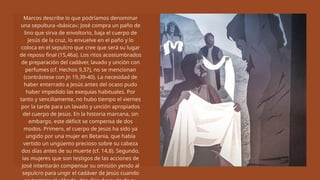 Marcos describe lo que podríamos denominar
una sepultura «básica»: José compra un paño de
lino que sirva de envoltorio, baja el cuerpo de
Jesús de la cruz, lo envuelve en el paño y lo
coloca en el sepulcro que cree que será su lugar
de reposo final (15,46a). Los ritos acostumbrados
de preparación del cadáver, lavado y unción con
perfumes (cf. Hechos 9,37), no se mencionan
(contrástese con Jn 19,39-40). La necesidad de
haber enterrado a Jesús antes del ocaso pudo
haber impedido las exequias habituales. Por
tanto y sencillamente, no hubo tiempo el viernes
por la tarde para un lavado y unción apropiados
del cuerpo de Jesús. En la historia marcana, sin
embargo, este déficit se compensa de dos
modos. Primero, el cuerpo de Jesús ha sido ya
ungido por una mujer en Betania, que había
vertido un ungüento precioso sobre su cabeza
dos días antes de su muerte (cf. 14,8). Segundo,
las mujeres que son testigos de las acciones de
José intentarán compensar su omisión yendo al
sepulcro para ungir el cadáver de Jesús cuando
 