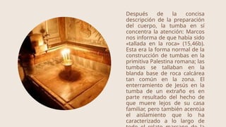 Después de la concisa
descripción de la preparación
del cuerpo, la tumba en sí
concentra la atención: Marcos
nos informa de que había sido
«tallada en la roca» (15,46b).
Esta era la forma normal de la
construcción de tumbas en la
primitiva Palestina romana; las
tumbas se tallaban en la
blanda base de roca calcárea
tan común en la zona. El
enterramiento de Jesús en la
tumba de un extraño es en
parte resultado del hecho de
que muere lejos de su casa
familiar, pero también acentúa
el aislamiento que lo ha
caracterizado a lo largo de
 