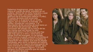 Debemos imaginarnos, pues, que José
coloca el cuerpo de Jesús, envuelto en un
sudario, dentro de un nicho funerario, y que
luego hace rodar una piedra sobre la
apertura de la tumba para sellarla (15,46c).
El cuerpo de Jesús está encerrado
triplemente, y al parecer de un modo
seguro, por su sudario, la entrada y la
tumba, ocluida por una piedra. Y la
descripción de las acciones de José tiene un
aire de final del personaje. Pero la
conclusión del pasaje con la noticia de las
dos marías que ven donde ha sido
depositado Jesús (15,47) insinúa que hay
algo más que va a venir y mira hacia el
pasaje final del evangelio. En tal pasaje,
estas mismas mujeres volverán a la tumba el
domingo por la mañana para completar la
preparación del cadáver que José ha dejado
inacabada, pero serán incapaces de hacerlo.
En el camino, las mujeres se preocuparán de
cómo entrarán en el sepulcro sellado, pero
esto no será problema alguno. Y no será
tampoco la última sorpresa que les espera
en el sepulcro de Jesús.
 