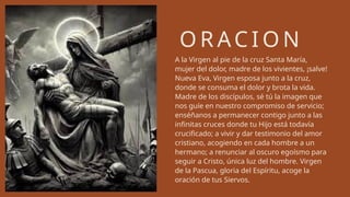 O R AC I O N
A la Virgen al pie de la cruz Santa María,
mujer del dolor, madre de los vivientes, ¡salve!
Nueva Eva, Virgen esposa junto a la cruz,
donde se consuma el dolor y brota la vida.
Madre de los discípulos, sé tú la imagen que
nos guíe en nuestro compromiso de servicio;
enséñanos a permanecer contigo junto a las
infinitas cruces donde tu Hijo está todavía
crucificado; a vivir y dar testimonio del amor
cristiano, acogiendo en cada hombre a un
hermano; a renunciar al oscuro egoísmo para
seguir a Cristo, única luz del hombre. Virgen
de la Pascua, gloria del Espíritu, acoge la
oración de tus Siervos.
 